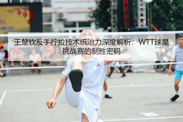 王楚钦反手拧拉技术统治力深度解析：WTT球星挑战赛的制胜密码