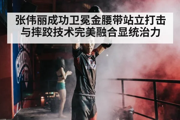 张伟丽成功卫冕金腰带站立打击与摔跤技术完美融合显统治力